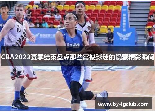 CBA2023赛季结束盘点那些震撼球迷的隐藏精彩瞬间 CBA2023赛季结束盘点那些震撼球迷的隐藏精彩瞬间
