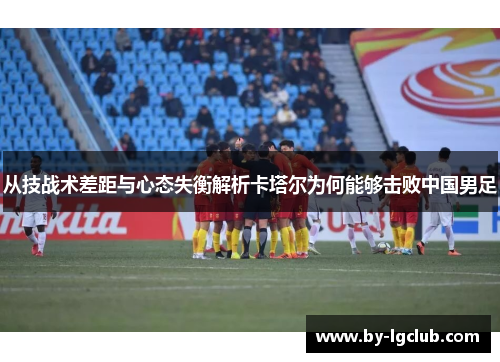 从技战术差距与心态失衡解析卡塔尔为何能够击败中国男足