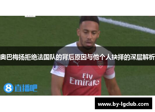 奥巴梅扬拒绝法国队的背后原因与他个人抉择的深层解析