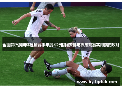 全面解析澳洲杯足球赛事年度举行时间安排与权威观赛实用指南攻略