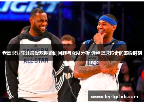 老詹职业生涯最受欢迎瞬间回顾与深度分析 诠释篮球传奇的巅峰时刻