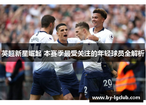 英超新星崛起 本赛季最受关注的年轻球员全解析 英超新星崛起 本赛季最受关注的年轻球员全解析