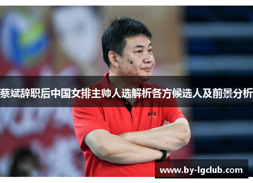 蔡斌辞职后中国女排主帅人选解析各方候选人及前景分析
