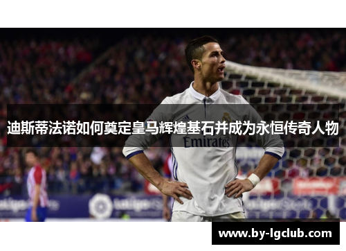 迪斯蒂法诺如何奠定皇马辉煌基石并成为永恒传奇人物