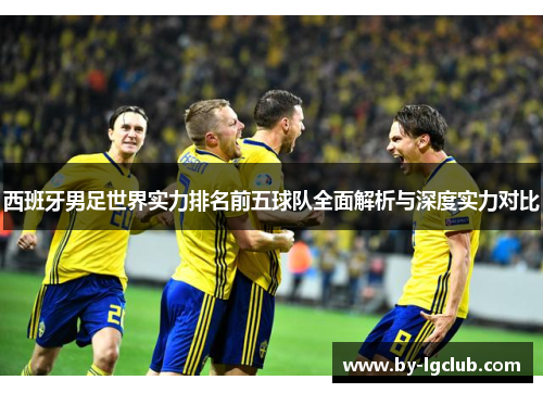 西班牙男足世界实力排名前五球队全面解析与深度实力对比 西班牙男足世界实力排名前五球队全面解析与深度实力对比