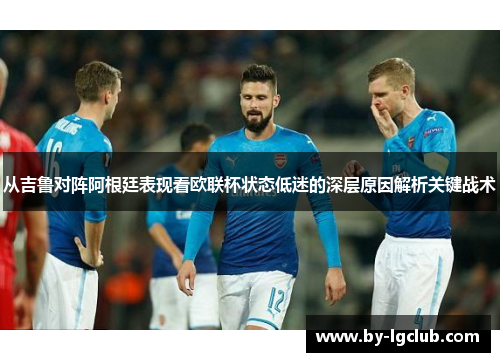 从吉鲁对阵阿根廷表现看欧联杯状态低迷的深层原因解析关键战术