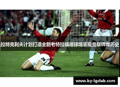 拉特克利夫计划打造全新老特拉福德球场重现曼联辉煌历史