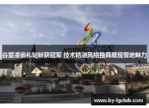 谷爱凌崇礼站斩获冠军 技术精湛风格独具展现雪地魅力