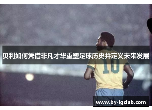 贝利如何凭借非凡才华重塑足球历史并定义未来发展