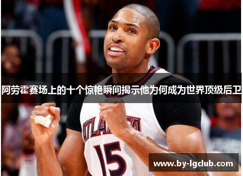 阿劳霍赛场上的十个惊艳瞬间揭示他为何成为世界顶级后卫