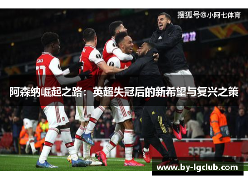 阿森纳崛起之路:英超失冠后的新希望与复兴之策 阿森纳崛起之路:英超失冠后的新希望与复兴之策