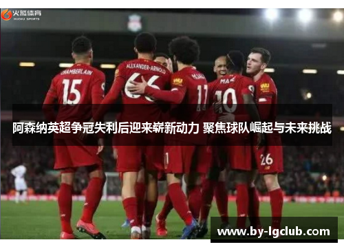 阿森纳英超争冠失利后迎来崭新动力 聚焦球队崛起与未来挑战