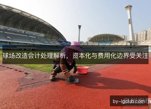 球场改造会计处理解析,资本化与费用化边界受关注 球场改造会计处理解析,资本化与费用化边界受关注