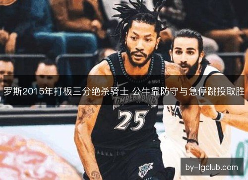 罗斯2015年打板三分绝杀骑士 公牛靠防守与急停跳投取胜