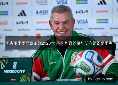 阿吉雷率墨西哥备战2026世界杯 阵容轮换与防守组织是重点